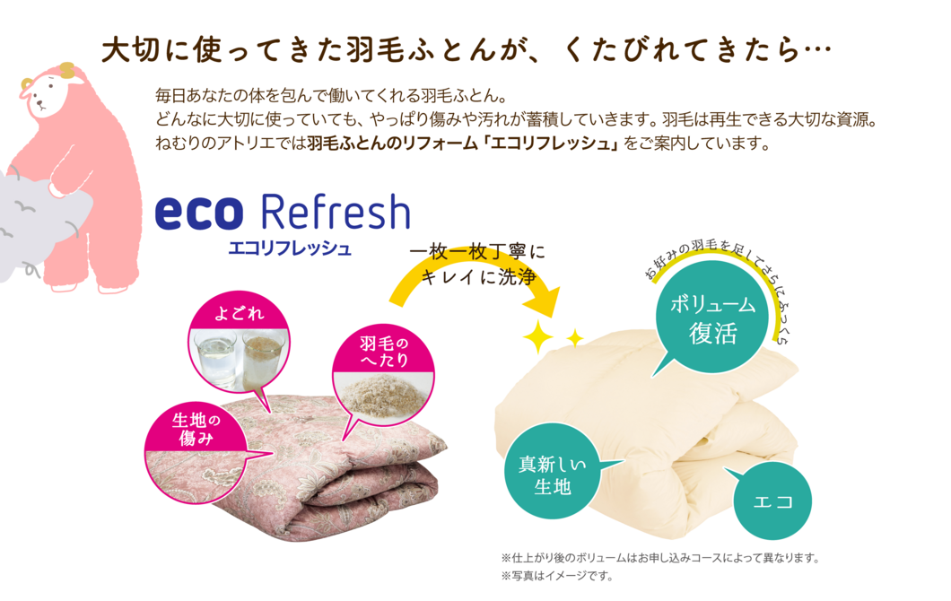 大切に使ってきた羽毛ふとんが、くたびれてきたら… 毎日あなたの体を包んで働いてくれる羽毛ふとん。どんなに大切に使っていても、やっぱり傷みや汚れが蓄積していきます。羽毛は再生できる大切な資源。ねむりのアトリエでは羽毛ふとんのリフォーム「エコリフレッシュ」をご案内しています。