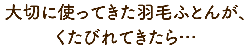 大切に使ってきた羽毛ふとんが、 くたびれてきたら…