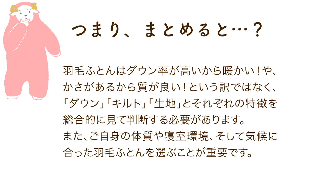 つまり、まとめると…?羽毛ふとんはダウン率が高いから暖かい!や、かさがあるから質が良い!という訳ではなく、「ダウン」「キルト」「生地」とそれぞれの特徴を総合的に見て判断する必要があります。 また、ご自身の体質や寝室環境、そして気候に合った羽毛ふとんを選ぶことが重要です。
